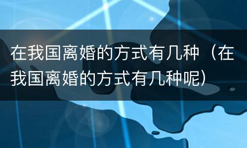 在我国离婚的方式有几种（在我国离婚的方式有几种呢）