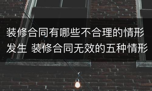 装修合同有哪些不合理的情形发生 装修合同无效的五种情形
