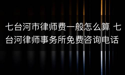 七台河市律师费一般怎么算 七台河律师事务所免费咨询电话