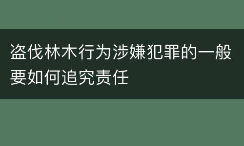 盗伐林木行为涉嫌犯罪的一般要如何追究责任