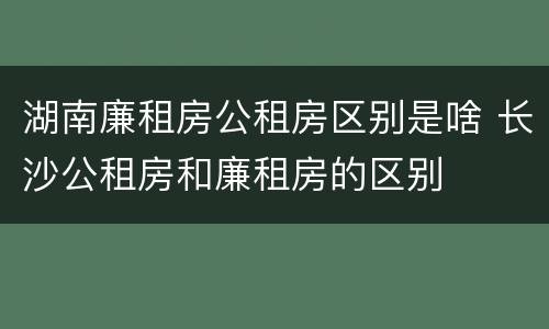 湖南廉租房公租房区别是啥 长沙公租房和廉租房的区别