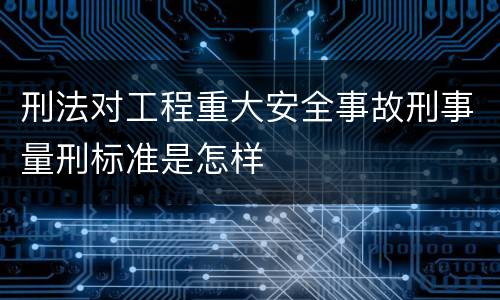 刑法对工程重大安全事故刑事量刑标准是怎样