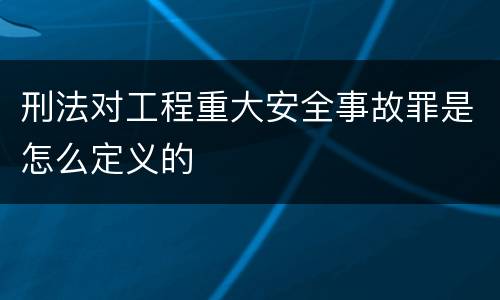 刑法对工程重大安全事故罪是怎么定义的