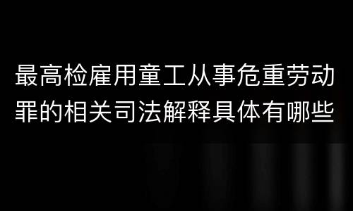 最高检雇用童工从事危重劳动罪的相关司法解释具体有哪些重要内容