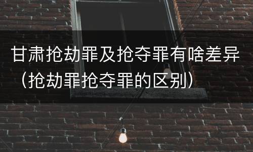 甘肃抢劫罪及抢夺罪有啥差异（抢劫罪抢夺罪的区别）
