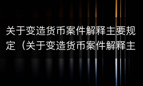 关于变造货币案件解释主要规定（关于变造货币案件解释主要规定有）