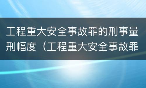 工程重大安全事故罪的刑事量刑幅度（工程重大安全事故罪的立案标准）