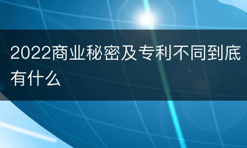 2022商业秘密及专利不同到底有什么