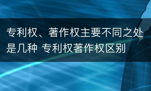 专利权、著作权主要不同之处是几种 专利权著作权区别