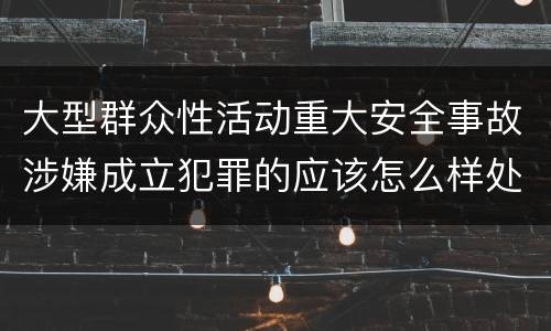大型群众性活动重大安全事故涉嫌成立犯罪的应该怎么样处罚