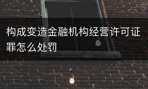 构成变造金融机构经营许可证罪怎么处罚