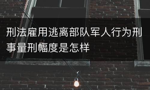 刑法雇用逃离部队军人行为刑事量刑幅度是怎样