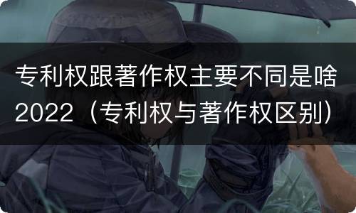 专利权跟著作权主要不同是啥2022（专利权与著作权区别）
