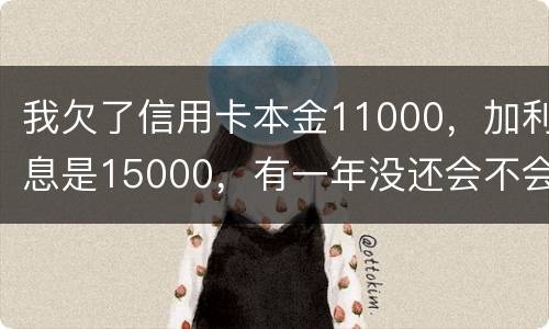 我欠了信用卡本金11000，加利息是15000，有一年没还会不会被案