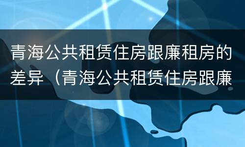 青海公共租赁住房跟廉租房的差异（青海公共租赁住房跟廉租房的差异是什么）