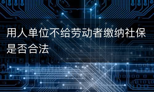 用人单位不给劳动者缴纳社保是否合法