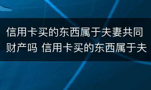 信用卡买的东西属于夫妻共同财产吗 信用卡买的东西属于夫妻共同财产吗知乎