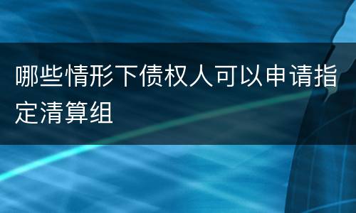 哪些情形下债权人可以申请指定清算组