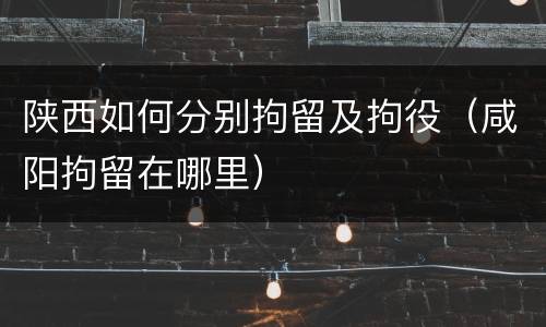 陕西如何分别拘留及拘役（咸阳拘留在哪里）