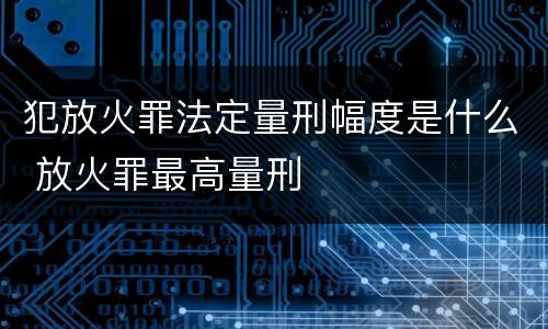 犯放火罪法定量刑幅度是什么 放火罪最高量刑