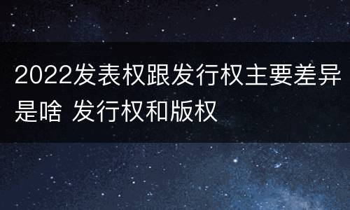 2022发表权跟发行权主要差异是啥 发行权和版权