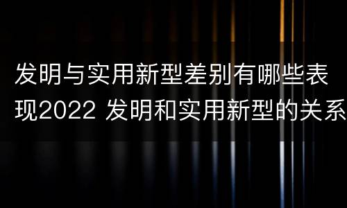 发明与实用新型差别有哪些表现2022 发明和实用新型的关系