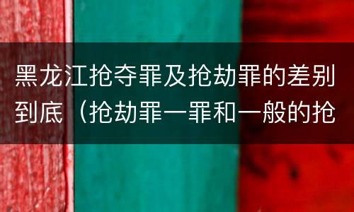 黑龙江抢夺罪及抢劫罪的差别到底（抢劫罪一罪和一般的抢劫罪）