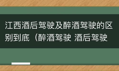 江西酒后驾驶及醉酒驾驶的区别到底（醉酒驾驶 酒后驾驶 区别）