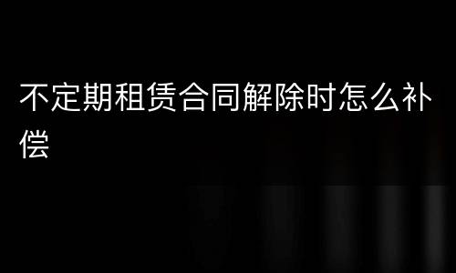 不定期租赁合同解除时怎么补偿