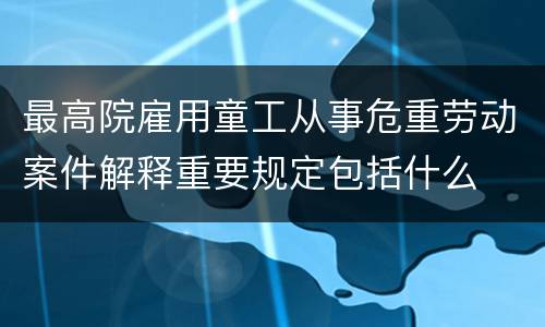 最高院雇用童工从事危重劳动案件解释重要规定包括什么