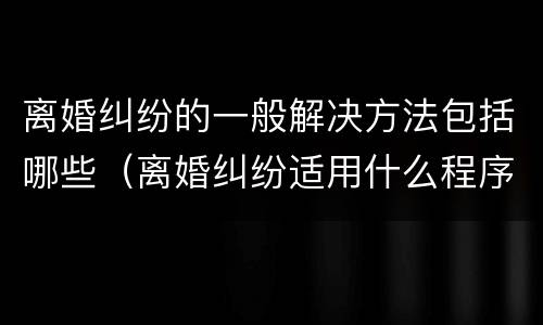 离婚纠纷的一般解决方法包括哪些（离婚纠纷适用什么程序）