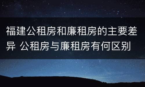 福建公租房和廉租房的主要差异 公租房与廉租房有何区别