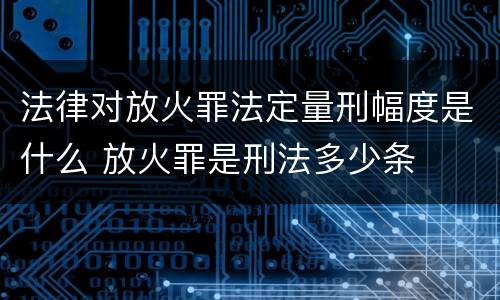 法律对放火罪法定量刑幅度是什么 放火罪是刑法多少条