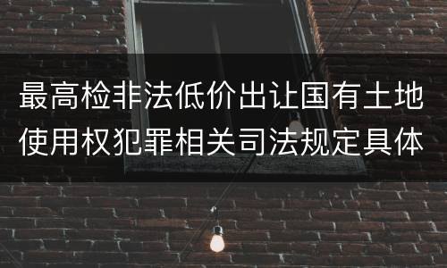 最高检非法低价出让国有土地使用权犯罪相关司法规定具体有哪些内容