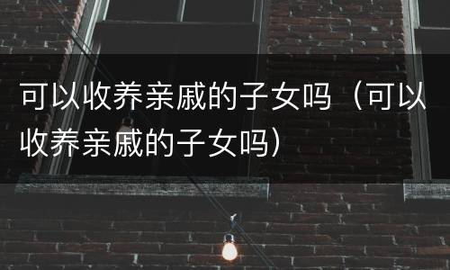 可以收养亲戚的子女吗（可以收养亲戚的子女吗）