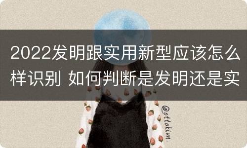 2022发明跟实用新型应该怎么样识别 如何判断是发明还是实用新型
