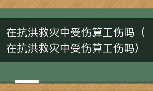 在抗洪救灾中受伤算工伤吗（在抗洪救灾中受伤算工伤吗）