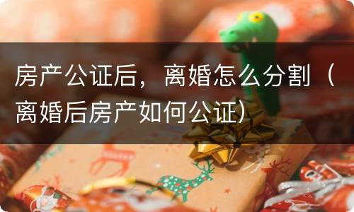 房产公证后，离婚怎么分割（离婚后房产如何公证）