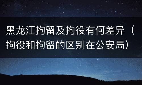 黑龙江拘留及拘役有何差异（拘役和拘留的区别在公安局）