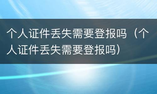 个人证件丢失需要登报吗（个人证件丢失需要登报吗）