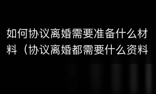 如何协议离婚需要准备什么材料（协议离婚都需要什么资料）
