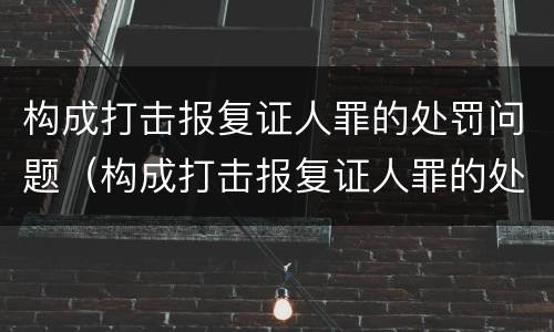 构成打击报复证人罪的处罚问题（构成打击报复证人罪的处罚问题是）