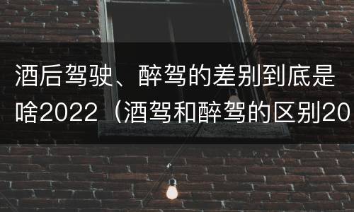 酒后驾驶、醉驾的差别到底是啥2022（酒驾和醉驾的区别2020年）