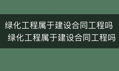 绿化工程属于建设合同工程吗 绿化工程属于建设合同工程吗为什么