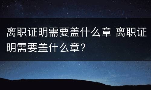 离职证明需要盖什么章 离职证明需要盖什么章?