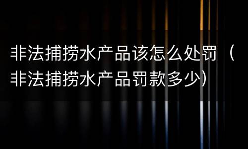 非法捕捞水产品该怎么处罚（非法捕捞水产品罚款多少）