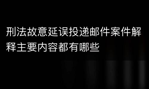 刑法故意延误投递邮件案件解释主要内容都有哪些