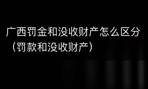 广西罚金和没收财产怎么区分（罚款和没收财产）
