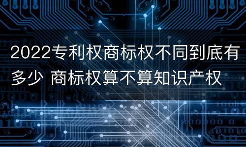 2022专利权商标权不同到底有多少 商标权算不算知识产权