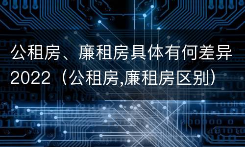 公租房、廉租房具体有何差异2022（公租房,廉租房区别）